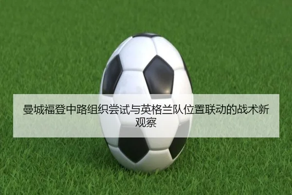 曼城福登中路组织尝试与英格兰队位置联动的战术新观察
