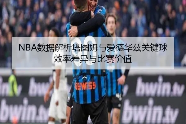 NBA数据解析塔图姆与爱德华兹关键球效率差异与比赛价值