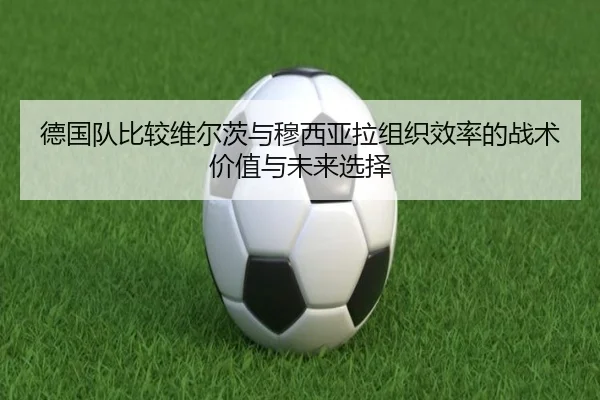 德国队比较维尔茨与穆西亚拉组织效率的战术价值与未来选择